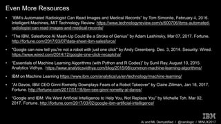AI and ML Demystified / @carologic / MWUX2017
Even More Resources
• “IBM’s Automated Radiologist Can Read Images and Medical Records” by Tom Simonite, February 4, 2016.
Intelligent Machines, MIT Technology Review. https://www.technologyreview.com/s/600706/ibms-automated-
radiologist-can-read-images-and-medical-records/
• “The IBM, Salesforce AI Mash-Up Could Be a Stroke of Genius” by Adam Lashinsky, Mar 07, 2017. Fortune.
http://fortune.com/2017/03/07/data-sheet-ibm-salesforce/
• "Google can now tell you're not a robot with just one click" by Andy Greenberg. Dec. 3, 2014. Security: Wired.
https://www.wired.com/2014/12/google-one-click-recaptcha/
• “Essentials of Machine Learning Algorithms (with Python and R Codes)” by Sunil Ray, August 10, 2015.
Analytics Vidhya. https://www.analyticsvidhya.com/blog/2015/08/common-machine-learning-algorithms/
• IBM on Machine Learning https://www.ibm.com/analytics/us/en/technology/machine-learning/
• “At Davos, IBM CEO Ginni Rometty Downplays Fears of a Robot Takeover” by Claire Zillman, Jan 18, 2017.
Fortune. http://fortune.com/2017/01/18/ibm-ceo-ginni-rometty-ai-davos/
• “Google and IBM: We Want Artificial Intelligence to Help You, Not Replace You” by Michelle Toh. Mar 02,
2017. Fortune. http://fortune.com/2017/03/02/google-ibm-artificial-intelligence/
 