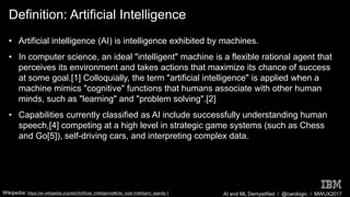 AI and ML Demystified / @carologic / MWUX2017
Definition: Artificial Intelligence
• Artificial intelligence (AI) is intelligence exhibited by machines.
• In computer science, an ideal "intelligent" machine is a flexible rational agent that
perceives its environment and takes actions that maximize its chance of success
at some goal.[1] Colloquially, the term "artificial intelligence" is applied when a
machine mimics "cognitive" functions that humans associate with other human
minds, such as "learning" and "problem solving".[2]
• Capabilities currently classified as AI include successfully understanding human
speech,[4] competing at a high level in strategic game systems (such as Chess
and Go[5]), self-driving cars, and interpreting complex data.
Wikipedia: https://en.wikipedia.org/wiki/Artificial_intelligence#cite_note-Intelligent_agents-1
 