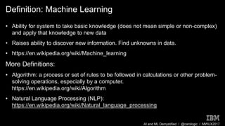 AI and ML Demystified / @carologic / MWUX2017
Definition: Machine Learning
• Ability for system to take basic knowledge (does not mean simple or non-complex)
and apply that knowledge to new data
• Raises ability to discover new information. Find unknowns in data.
• https://en.wikipedia.org/wiki/Machine_learning
More Definitions:
• Algorithm: a process or set of rules to be followed in calculations or other problem-
solving operations, especially by a computer.
https://en.wikipedia.org/wiki/Algorithm
• Natural Language Processing (NLP):
https://en.wikipedia.org/wiki/Natural_language_processing
 