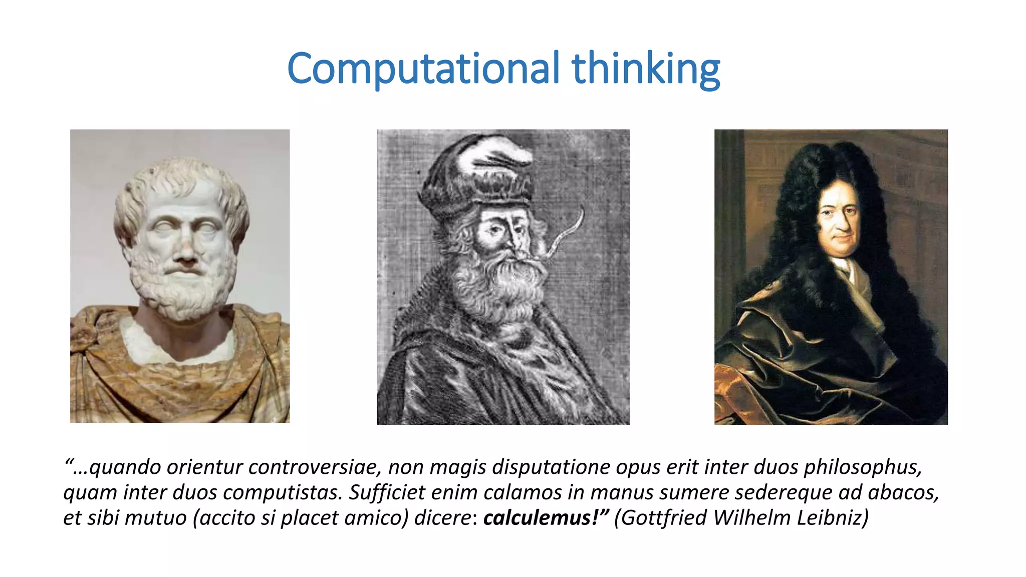 “…quando orientur controversiae, non magis disputatione opus erit inter duos philosophus,
quam inter duos computistas. Sufficiet enim calamos in manus sumere sedereque ad abacos,
et sibi mutuo (accito si placet amico) dicere: calculemus!” (Gottfried Wilhelm Leibniz)
Computational thinking