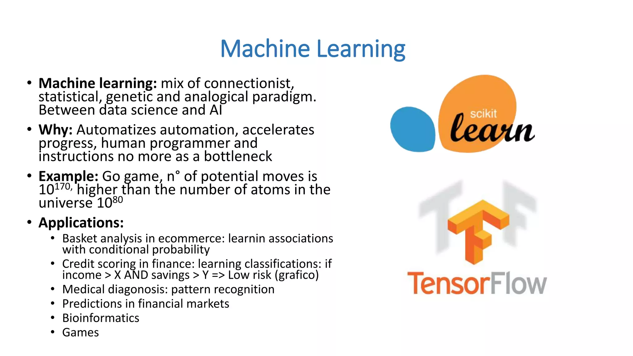 • Machine learning: mix of connectionist,
statistical, genetic and analogical paradigm.
Between data science and AI
• Why: Automatizes automation, accelerates
progress, human programmer and
instructions no more as a bottleneck
• Example: Go game, n° of potential moves is
10170, higher than the number of atoms in the
universe 1080
• Applications:
• Basket analysis in ecommerce: learnin associations
with conditional probability
• Credit scoring in finance: learning classifications: if
income > X AND savings > Y => Low risk (grafico)
• Medical diagonosis: pattern recognition
• Predictions in financial markets
• Bioinformatics
• Games
Machine Learning