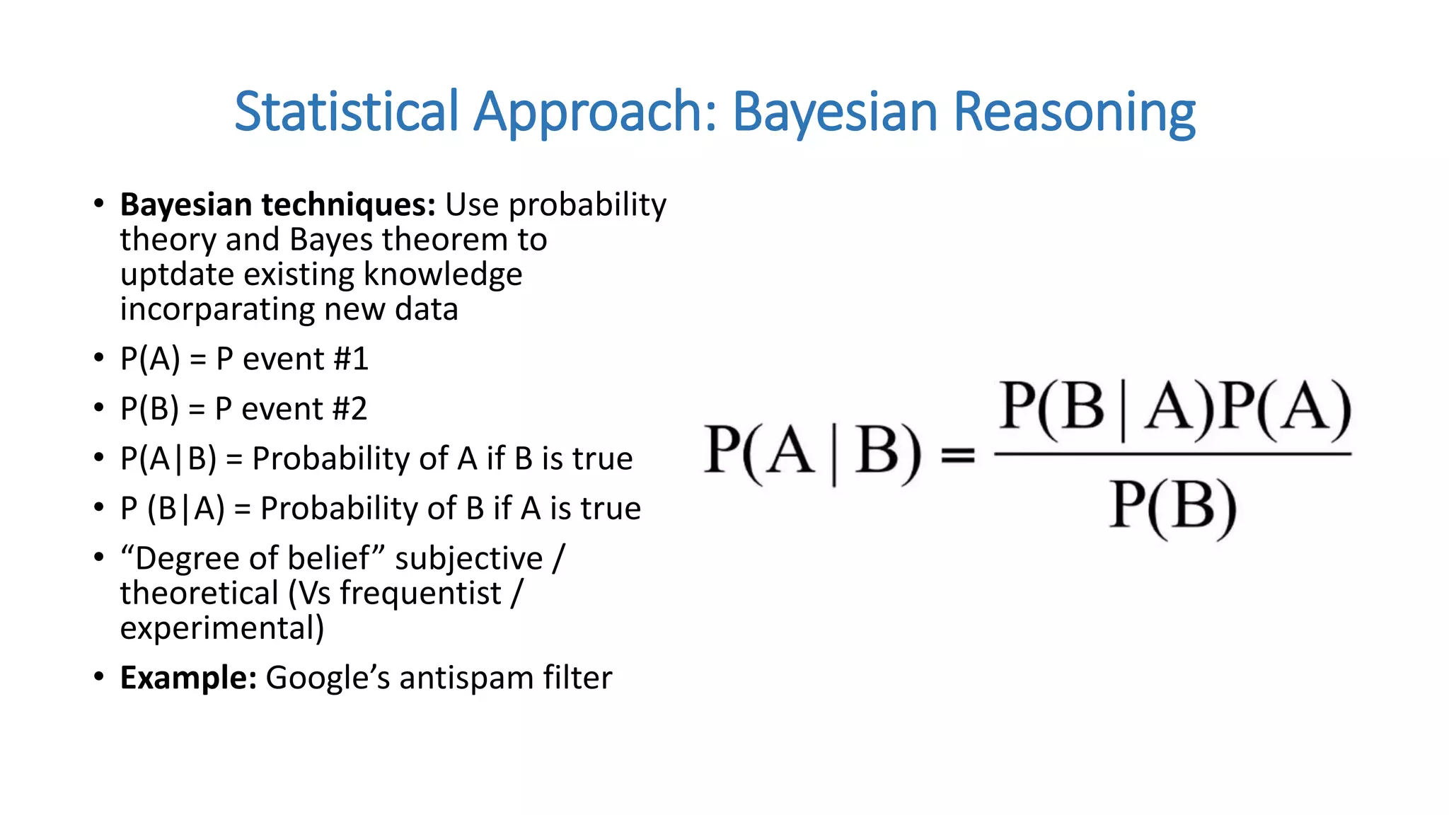 • Bayesian techniques: Use probability
theory and Bayes theorem to
uptdate existing knowledge
incorparating new data
• P(A) = P event #1
• P(B) = P event #2
• P(A|B) = Probability of A if B is true
• P (B|A) = Probability of B if A is true
• “Degree of belief” subjective /
theoretical (Vs frequentist /
experimental)
• Example: Google’s antispam filter
Statistical Approach: Bayesian Reasoning