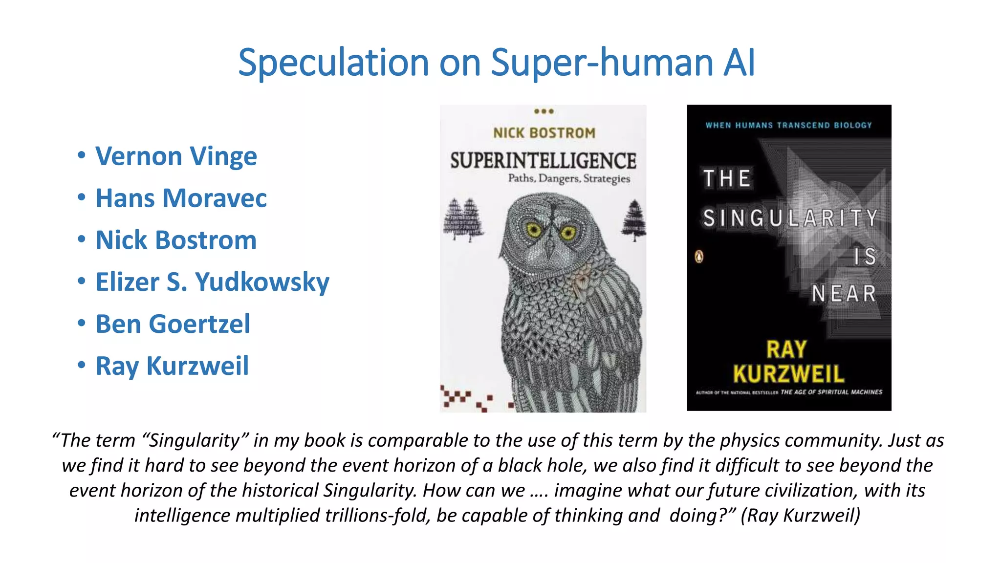 • Vernon Vinge
• Hans Moravec
• Nick Bostrom
• Elizer S. Yudkowsky
• Ben Goertzel
• Ray Kurzweil
Speculation on Super-human AI
“The term “Singularity” in my book is comparable to the use of this term by the physics community. Just as
we find it hard to see beyond the event horizon of a black hole, we also find it difficult to see beyond the
event horizon of the historical Singularity. How can we …. imagine what our future civilization, with its
intelligence multiplied trillions-fold, be capable of thinking and doing?” (Ray Kurzweil)