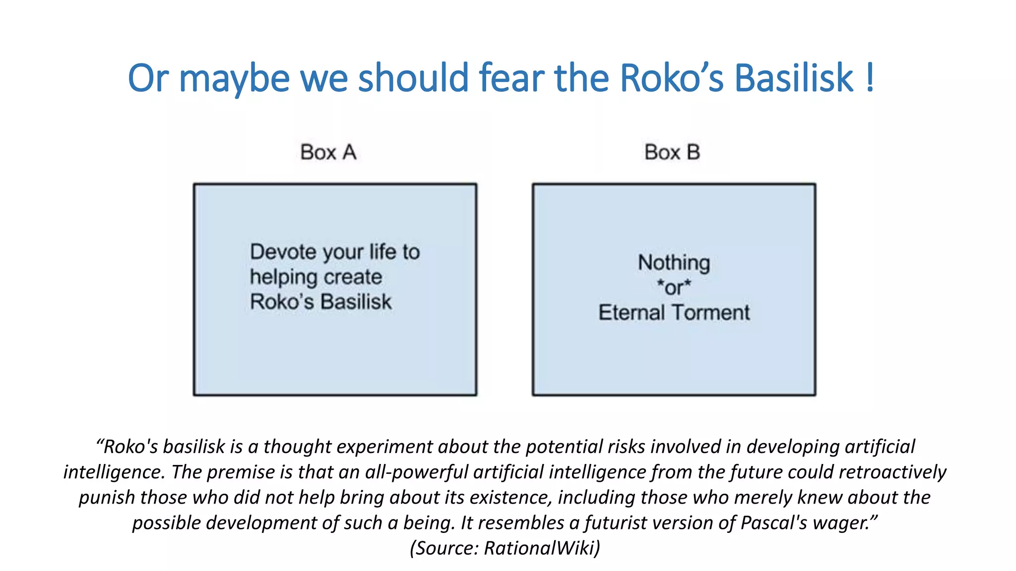 Or maybe we should fear the Roko’s Basilisk !
“Roko's basilisk is a thought experiment about the potential risks involved in developing artificial
intelligence. The premise is that an all-powerful artificial intelligence from the future could retroactively
punish those who did not help bring about its existence, including those who merely knew about the
possible development of such a being. It resembles a futurist version of Pascal's wager.”
(Source: RationalWiki)