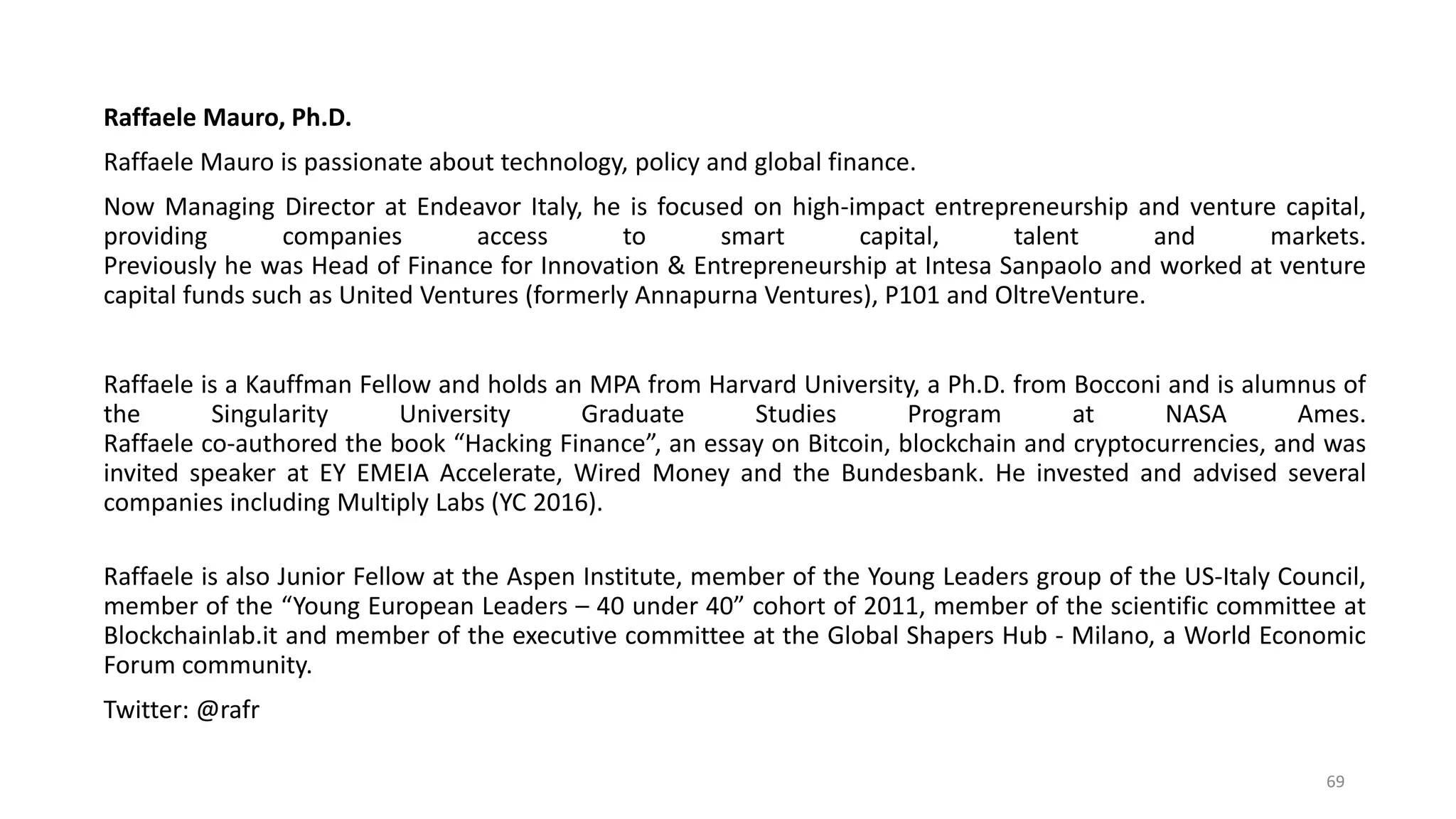 Raffaele Mauro, Ph.D.
Raffaele Mauro is passionate about technology, policy and global finance.
Now Managing Director at Endeavor Italy, he is focused on high-impact entrepreneurship and venture capital,
providing companies access to smart capital, talent and markets.
Previously he was Head of Finance for Innovation & Entrepreneurship at Intesa Sanpaolo and worked at venture
capital funds such as United Ventures (formerly Annapurna Ventures), P101 and OltreVenture.
Raffaele is a Kauffman Fellow and holds an MPA from Harvard University, a Ph.D. from Bocconi and is alumnus of
the Singularity University Graduate Studies Program at NASA Ames.
Raffaele co-authored the book “Hacking Finance”, an essay on Bitcoin, blockchain and cryptocurrencies, and was
invited speaker at EY EMEIA Accelerate, Wired Money and the Bundesbank. He invested and advised several
companies including Multiply Labs (YC 2016).
Raffaele is also Junior Fellow at the Aspen Institute, member of the Young Leaders group of the US-Italy Council,
member of the “Young European Leaders – 40 under 40” cohort of 2011, member of the scientific committee at
Blockchainlab.it and member of the executive committee at the Global Shapers Hub - Milano, a World Economic
Forum community.
Twitter: @rafr
69