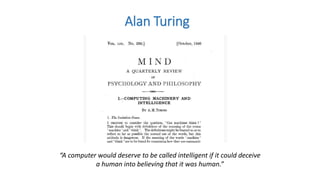 Alan Turing
“A computer would deserve to be called intelligent if it could deceive
a human into believing that it was human.”
 