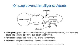 • Intelligent Agents: rational and autonomous, perceive environment, take decisions
based on a specific objective, plan action to achieve it
• Perception: recognition (vision, etc.) of the environment
• Actuation: navigation or manipulation of the environment
On step beyond: Intelligence Agents
Source: Pattie Maes, MIT Media Lab - Artificial Intelligence: A Modern Approach by Stuart Russell and Peter Novig.
 