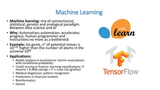 • Machine learning: mix of connectionist,
statistical, genetic and analogical paradigm.
Between data science and AI
• Why: Automatizes automation, accelerates
progress, human programmer and
instructions no more as a bottleneck
• Example: Go game, n° of potential moves is
10170, higher than the number of atoms in the
universe 1080
• Applications:
• Basket analysis in ecommerce: learnin associations
with conditional probability
• Credit scoring in finance: learning classifications: if
income > X AND savings > Y => Low risk (grafico)
• Medical diagonosis: pattern recognition
• Predictions in financial markets
• Bioinformatics
• Games
Machine Learning
 