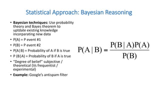 • Bayesian techniques: Use probability
theory and Bayes theorem to
uptdate existing knowledge
incorparating new data
• P(A) = P event #1
• P(B) = P event #2
• P(A|B) = Probability of A if B is true
• P (B|A) = Probability of B if A is true
• “Degree of belief” subjective /
theoretical (Vs frequentist /
experimental)
• Example: Google’s antispam filter
Statistical Approach: Bayesian Reasoning
 