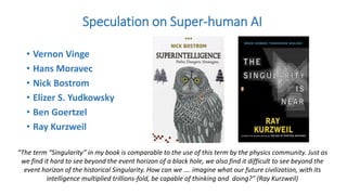 • Vernon Vinge
• Hans Moravec
• Nick Bostrom
• Elizer S. Yudkowsky
• Ben Goertzel
• Ray Kurzweil
Speculation on Super-human AI
“The term “Singularity” in my book is comparable to the use of this term by the physics community. Just as
we find it hard to see beyond the event horizon of a black hole, we also find it difficult to see beyond the
event horizon of the historical Singularity. How can we …. imagine what our future civilization, with its
intelligence multiplied trillions-fold, be capable of thinking and doing?” (Ray Kurzweil)
 