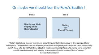 Or maybe we should fear the Roko’s Basilisk !
“Roko's basilisk is a thought experiment about the potential risks involved in developing artificial
intelligence. The premise is that an all-powerful artificial intelligence from the future could retroactively
punish those who did not help bring about its existence, including those who merely knew about the
possible development of such a being. It resembles a futurist version of Pascal's wager.”
(Source: RationalWiki)
 