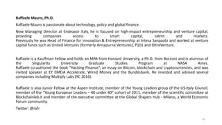 Raffaele Mauro, Ph.D.
Raffaele Mauro is passionate about technology, policy and global finance.
Now Managing Director at Endeavor Italy, he is focused on high-impact entrepreneurship and venture capital,
providing companies access to smart capital, talent and markets.
Previously he was Head of Finance for Innovation & Entrepreneurship at Intesa Sanpaolo and worked at venture
capital funds such as United Ventures (formerly Annapurna Ventures), P101 and OltreVenture.
Raffaele is a Kauffman Fellow and holds an MPA from Harvard University, a Ph.D. from Bocconi and is alumnus of
the Singularity University Graduate Studies Program at NASA Ames.
Raffaele co-authored the book “Hacking Finance”, an essay on Bitcoin, blockchain and cryptocurrencies, and was
invited speaker at EY EMEIA Accelerate, Wired Money and the Bundesbank. He invested and advised several
companies including Multiply Labs (YC 2016).
Raffaele is also Junior Fellow at the Aspen Institute, member of the Young Leaders group of the US-Italy Council,
member of the “Young European Leaders – 40 under 40” cohort of 2011, member of the scientific committee at
Blockchainlab.it and member of the executive committee at the Global Shapers Hub - Milano, a World Economic
Forum community.
Twitter: @rafr
69
 