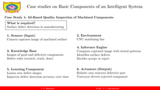 V. P. Bhaurkar AI ML (T. Y. Mechanical)
Case studies on Basic Components of an Intelligent System
Case Study 1: AI-Based Quality Inspection of Machined Components
What is required?
Surface defect detection in manufacturing
1. Sensors (Input)
Camera captures image of machined surface
2. Environment
CNC machining line
3. Knowledge Base
Images of good and defective components
Defect rules (scratch, crack, dent)
4. Inference Engine
Compares captured image with stored patterns
Identifies surface defects
Decides accept or reject
5. Learning Component
Learns new defect shapes
Improves defect detection accuracy over time
6. Actuators (Output)
Robotic arm removes defective part
Conveyor diverts rejected component
 