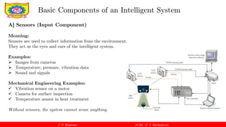 V. P. Bhaurkar AI ML (T. Y. Mechanical)
Basic Components of an Intelligent System
A] Sensors (Input Component)
Meaning:
Sensors are used to collect information from the environment.
They act as the eyes and ears of the intelligent system.
Examples:
 Images from cameras
 Temperature, pressure, vibration data
 Sound and signals
Mechanical Engineering Examples:
 Vibration sensor on a motor
 Camera for surface inspection
 Temperature sensor in heat treatment
Without sensors, the system cannot sense anything.
 