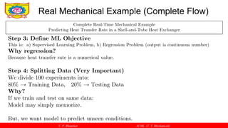 V. P. Bhaurkar AI ML (T. Y. Mechanical)
Real Mechanical Example (Complete Flow)
Complete Real-Time Mechanical Example
Predicting Heat Transfer Rate in a Shell-and-Tube Heat Exchanger
Step 3: Define ML Objective
This is: a) Supervised Learning Problem, b) Regression Problem (output is continuous number)
Why regression?
Because heat transfer rate is a numerical value.
Step 4: Splitting Data (Very Important)
We divide 100 experiments into:
80% → Training Data, 20% → Testing Data
Why?
If we train and test on same data:
Model may simply memorize.
But, we want model to predict unseen conditions.
 