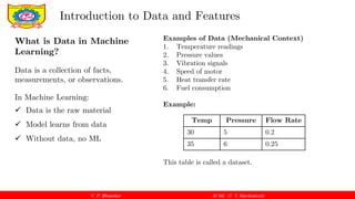 V. P. Bhaurkar AI ML (T. Y. Mechanical)
What is Data in Machine
Learning?
Data is a collection of facts,
measurements, or observations.
In Machine Learning:
 Data is the raw material
 Model learns from data
 Without data, no ML
Introduction to Data and Features
Examples of Data (Mechanical Context)
1. Temperature readings
2. Pressure values
3. Vibration signals
4. Speed of motor
5. Heat transfer rate
6. Fuel consumption
Example:
This table is called a dataset.
Temp Pressure Flow Rate
30 5 0.2
35 6 0.25
 