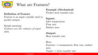 V. P. Bhaurkar AI ML (T. Y. Mechanical)
Definition of Feature
Feature is an input variable used to
predict output.
Simple meaning:
Features are the columns of input
data.
What are Features?
Example (Mechanical)
Predict heat transfer rate.
Inputs:
Inlet temperature
Flow rate
Surface area
Output:
Heat transfer rate
Here:
Features → temperature, flow rate, surface
area
Target → heat transfer rate
 