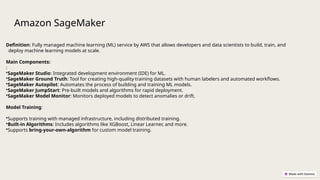 Amazon SageMaker
Definition: Fully managed machine learning (ML) service by AWS that allows developers and data scientists to build, train, and
deploy machine learning models at scale.
Main Components:
:
•SageMaker Studio: Integrated development environment (IDE) for ML.
•SageMaker Ground Truth: Tool for creating high-quality training datasets with human labelers and automated workflows.
•SageMaker Autopilot: Automates the process of building and training ML models.
•SageMaker JumpStart: Pre-built models and algorithms for rapid deployment.
•SageMaker Model Monitor: Monitors deployed models to detect anomalies or drift.
Model Training:
•Supports training with managed infrastructure, including distributed training.
•Built-in Algorithms: Includes algorithms like XGBoost, Linear Learner, and more.
•Supports bring-your-own-algorithm for custom model training.
 