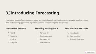 3.)Introducing Forecasting
Forecasting predicts future outcomes based on historical data. It involves time series analysis, handling missing
data, and choosing appropriate algorithms. Amazon Forecast simplifies this process.
Time Series Patterns
• Trend
• Seasonal
• Cyclical
• Irregular
Handling Missing Data
• Forward fill
• Moving average
• Backward fill
• Interpolation
Amazon Forecast Steps
1. Import data
2. Train predictor
3. Generate forecasts
 