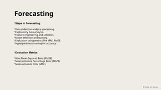 •Steps in Forecasting:
•Data collection and pre-processing.
•Exploratory data analysis.
•Feature engineering and selection.
•Model selection and training.
•Evaluation using metrics like MAE, RMSE.
•Hyperparameter tuning for accuracy.
•Evaluation Metrics:
•Root Mean Squared Error (RMSE)
•Mean Absolute Percentage Error (MAPE)
•Mean Absolute Error (MAE)
Forecasting
 