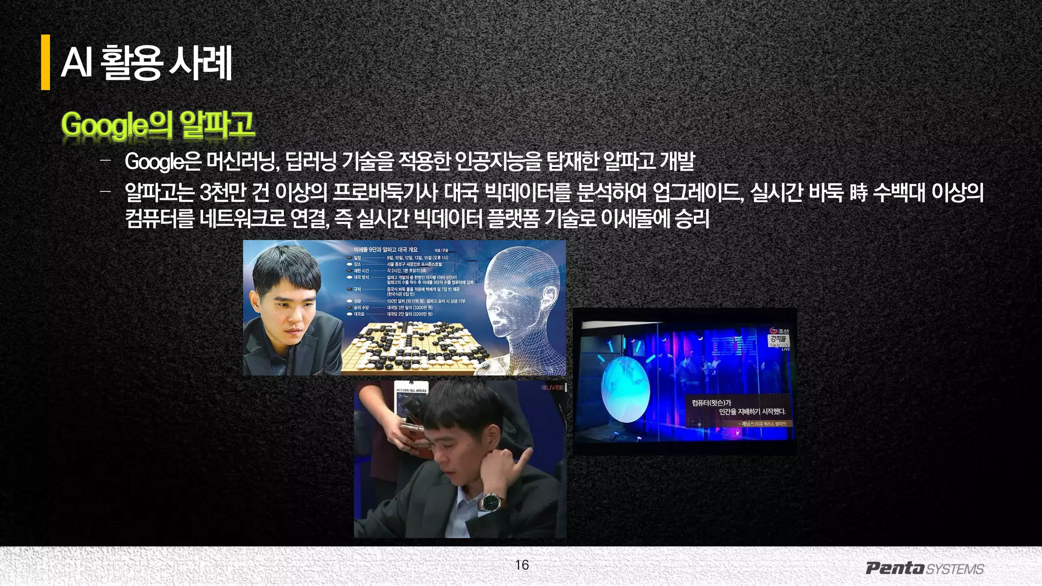 16
Google의 알파고
– Google은머신러닝,딥러닝기술을적용한인공지능을탑재한알파고개발
– 알파고는 3천만 건 이상의 프로바둑기사 대국 빅데이터를 분석하여 업그레이드, 실시간 바둑 時 수백대 이상의
컴퓨터를네트워크로연결,즉실시간빅데이터플랫폼기술로이세돌에승리
AI활용사례
 