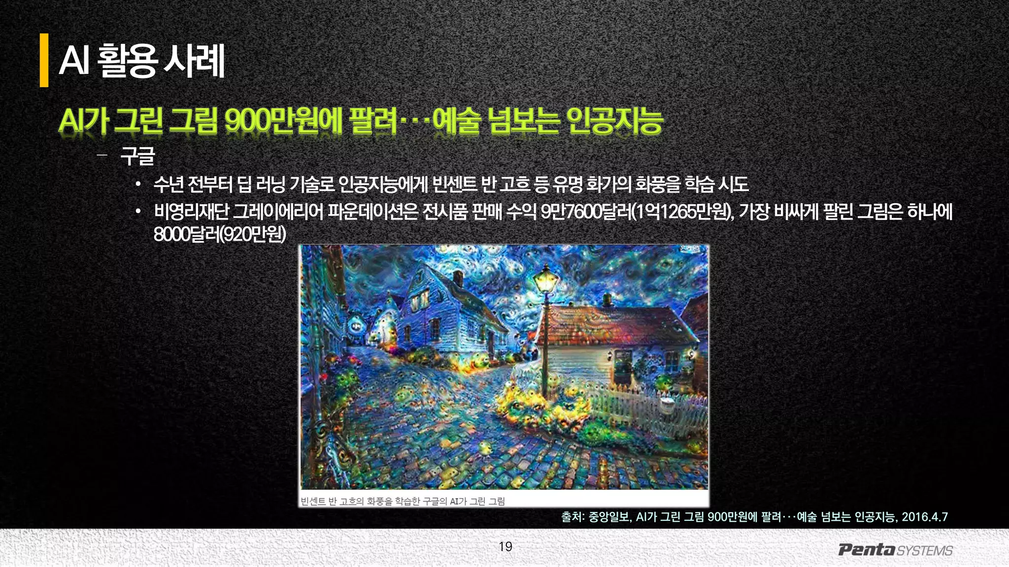 19
AI활용사례
AI가 그린 그림 900만원에 팔려···예술 넘보는 인공지능
– 구글
• 수년전부터딥러닝기술로인공지능에게빈센트반고흐등유명화가의화풍을학습시도
• 비영리재단 그레이에리어 파운데이션은 전시품 판매 수익 9만7600달러(1억1265만원), 가장 비싸게 팔린 그림은 하나에
8000달러(920만원)
출처: 중앙일보, AI가 그린 그림 900만원에 팔려···예술 넘보는 인공지능, 2016.4.7
 