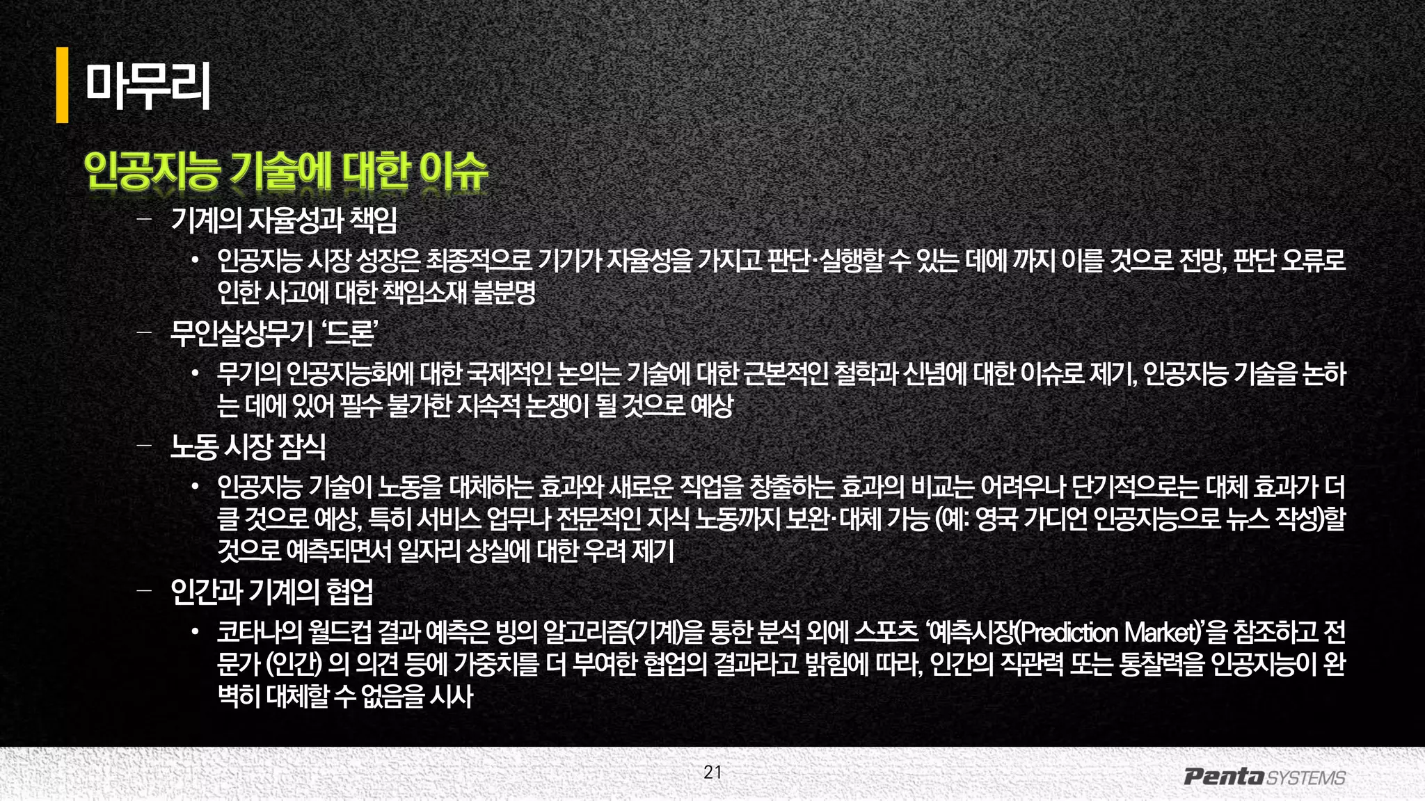 21
마무리
인공지능 기술에 대한 이슈
– 기계의자율성과책임
• 인공지능시장성장은최종적으로기기가자율성을가지고판단·실행할수있는데에까지이를것으로전망,판단오류로
인한사고에대한책임소재불분명
– 무인살상무기‘드론’
• 무기의인공지능화에대한국제적인논의는기술에대한근본적인철학과신념에대한이슈로제기,인공지능기술을논하
는데에있어필수불가한지속적논쟁이될것으로예상
– 노동시장잠식
• 인공지능 기술이 노동을 대체하는 효과와 새로운 직업을 창출하는 효과의 비교는 어려우나 단기적으로는 대체 효과가 더
클것으로예상, 특히서비스업무나전문적인지식 노동까지보완·대체 가능(예: 영국 가디언 인공지능으로 뉴스 작성)할
것으로예측되면서일자리상실에대한우려제기
– 인간과기계의협업
• 코타나의월드컵결과예측은빙의알고리즘(기계)을통한분석외에스포츠‘예측시장(PredictionMarket)’을참조하고전
문가 (인간) 의 의견 등에 가중치를 더 부여한 협업의 결과라고 밝힘에 따라, 인간의 직관력 또는 통찰력을 인공지능이 완
벽히대체할수없음을시사
 