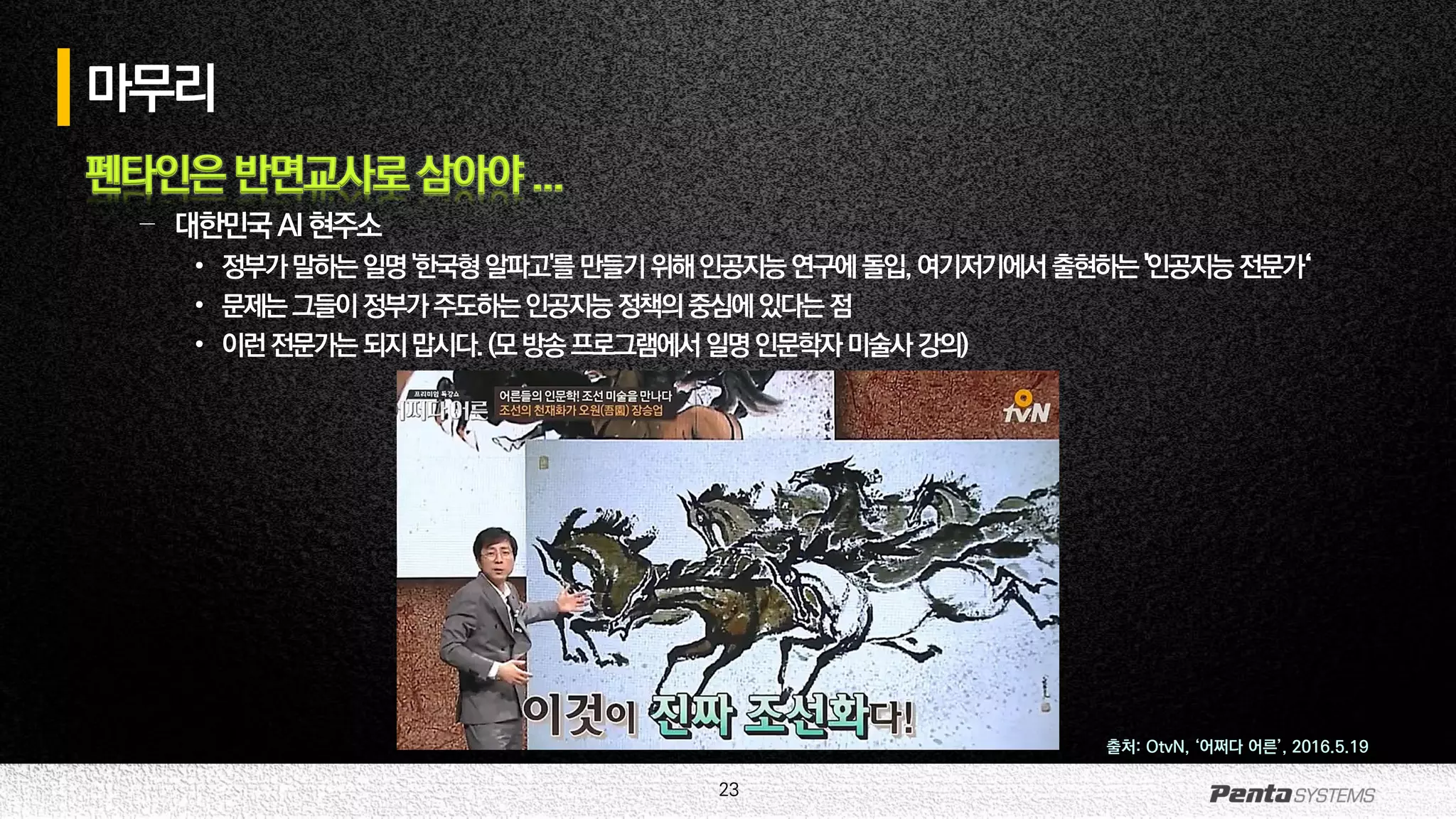 23
마무리
펜타인은 반면교사로 삼아야 ...
– 대한민국AI현주소
• 정부가말하는일명'한국형알파고'를만들기위해인공지능연구에돌입,여기저기에서 출현하는'인공지능전문가‘
• 문제는그들이정부가주도하는인공지능정책의중심에있다는점
• 이런전문가는되지맙시다.(모방송프로그램에서일명인문학자미술사강의)
출처: OtvN, ‘어쩌다 어른’, 2016.5.19
 