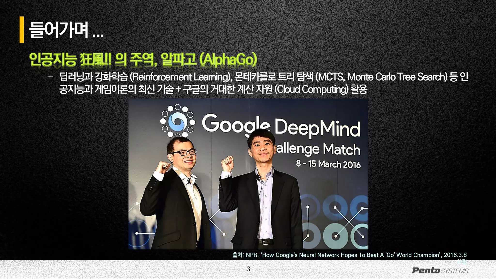 3
들어가며...
인공지능 狂風!! 의 주역, 알파고 (AlphaGo)
– 딥러닝과강화학습(ReinforcementLearning),몬테카를로트리탐색(MCTS,MonteCarloTreeSearch)등인
공지능과게임이론의최신기술+구글의거대한계산자원(CloudComputing) 활용
출처: NPR, ‘How Google's Neural Network Hopes To Beat A 'Go' World Champion’, 2016.3.8
사진
 