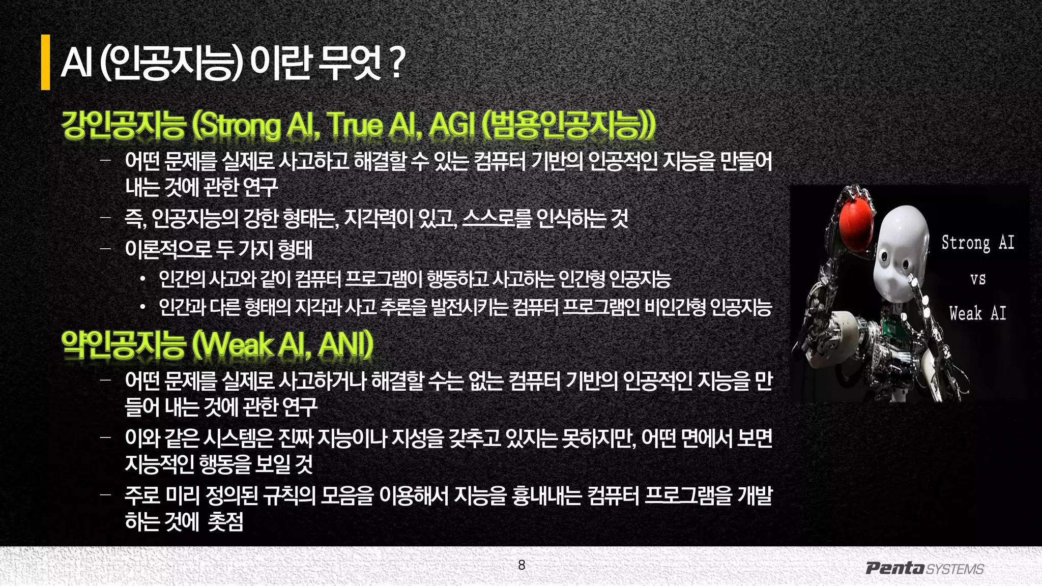 8
AI(인공지능)이란무엇?
강인공지능 (Strong AI, True AI, AGI (범용인공지능))
– 어떤 문제를 실제로 사고하고 해결할 수 있는 컴퓨터 기반의 인공적인 지능을 만들어
내는것에관한연구
– 즉,인공지능의강한형태는,지각력이있고,스스로를인식하는것
– 이론적으로두가지형태
• 인간의사고와같이컴퓨터프로그램이행동하고사고하는인간형인공지능
• 인간과다른형태의지각과사고추론을발전시키는컴퓨터프로그램인비인간형인공지능
약인공지능 (Weak AI, ANI)
– 어떤 문제를 실제로 사고하거나 해결할 수는 없는 컴퓨터 기반의 인공적인 지능을 만
들어내는것에관한연구
– 이와같은시스템은진짜지능이나지성을갖추고 있지는못하지만,어떤면에서보면
지능적인행동을보일것
– 주로 미리 정의된 규칙의 모음을 이용해서 지능을 흉내내는 컴퓨터 프로그램을 개발
하는것에 촛점
 
