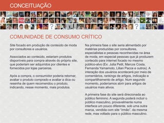 CONCEITUAÇÃO




COMUNIDADE DE CONSUMO CRÍTICO
Site focado em produção de conteúdo de moda        Na primeira fase o site seria alimentado por
por consultores e usuários.                        matérias produzidas por consultores,
                                                   especialistas e pessoas reconhecidas na área
Associados ao conteúdo, estariam produtos          de moda, em especial pessoas que já produzem
disponíveis para compra através do próprio site,   conteúdo para internet focado no mesmo
que poderiam ser adquiridos por clientes e         público-alvo (Ex: Julia Petit, Marcos Costa,
fornecidos por lojas parceiras.                    Fernanda Yamamoto, Lilian Pacce e outros). A
                                                   interação dos usuários acontecerá por meio de
Após a compra, o consumidor poderia retornar,      comentários, rankings de artigos, indicação e
avaliar o produto comprado e avaliar a dica ou     compartilhamento de artigo. Num segundo
resenha de quem recomendou o produto,              momento, poderíamos abrir para artigos de
indicando, nesse momento, mais produtos.           usuários mais ativos.

                                                   A primeira fase do site será direcionada ao
                                                   público feminino. A segunda poderá incluir o
                                                   público masculino, provavelmente numa
                                                   interface um pouco diferente, sob uma outra
                                                   marca, vendida com site “irmão”, da mesma
                                                   rede, mas voltado para o público masculino.
 