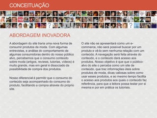CONCEITUAÇÃO




ABORDAGEM INOVADORA
A abordagem do site traria uma nova forma de        O site não se apresentará como um e-
consumir produtos de moda. Com algumas              commerce, não será possível buscar por um
entrevistas, e análise do comportamento de          produto e vê-lo sem nenhuma relação com um
algumas consumidoras dentro do nosso público        conteúdo. A navegação será feita através do
alvo, percebemos que o consumo conteúdo             conteúdo, e o conteúdo dará acesso aos
sobre moda (artigos, reviews, tutorias, vídeos) é   produtos. Nosso objetivo é que que o público-
muito grande, mas em geral é dissociado da          alvo do site o perceba como um site de
possibilidade de compra dos produtos.               conteúdo, que traz infomrações úteis sobre
                                                    produtos de moda, dicas valiosas sobre como
Nosso diferencial é permitir que o consumo do       usar esses produtos, e ao mesmo tempo facilita
conteúdo seja acompanhado do consumo do             o acesso aos produtos aos quais o conteúdo faz
produto, facilitando a compra através do próprio    referência, para que a leitora possa testar por si
site.                                               mesma e por em prática os tutoriais.
 