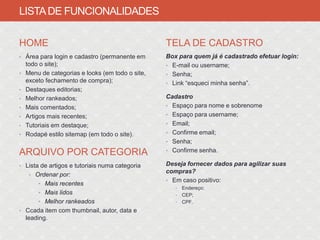 LISTA DE FUNCIONALIDADES

HOME                                              TELA DE CADASTRO
• Área para login e cadastro (permanente em       Box para quem já é cadastrado efetuar login:
    todo o site);                                 • E-mail ou username;
•   Menu de categorias e looks (em todo o site,   • Senha;
    exceto fechamento de compra);                 • Link “esqueci minha senha”.
•   Destaques editorias;
•   Melhor rankeados;                             Cadastro
•   Mais comentados;                              • Espaço para nome e sobrenome

•   Artigos mais recentes;                        • Espaço para username;

•   Tutoriais em destaque;                        • Email;

•   Rodapé estilo sitemap (em todo o site).       • Confirme email;
                                                  • Senha;
                                                  • Confirme senha.
ARQUIVO POR CATEGORIA
• Lista de artigos e tutoriais numa categoria     Deseja fornecer dados para agilizar suas
                                                  compras?
     • Ordenar por:
                                                  • Em caso positivo:
        • Mais recentes
                                                     •   Endereço;
        • Mais lidos                                 •   CEP;
        • Melhor rankeados                           •   CPF.
• Ccada item com thumbnail, autor, data e
    leading.
 