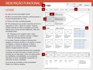 DESCRIÇÃO FUNCIONAL
                                                     a

                                                     b            c
HOME
a. Logo sem link para página inicial.                        d1
b. Menu principal exibe submenu vertical quando o
mouse é posicionado em cima.                             d
c. Busca com auto complementação.
d. Três destaques que mudam sozinhos de 8 em 8
segundos ou com o clique do usuário. Quando
usuário clica ele só volta a contagem pra mudar      e                g
depois que o mouse sai dos destaques. Não usar
tecnologia Flash.
  d1. Destaque com imagem menor, título,
  descrição com no máximo 2 linhas e imagem
  maior de chamada quando ativada.
e. As áreas Tutorias e Artigos e Reviews têm
imagens do mesmo tamanho, e ao passar o mouse
na imagem, a mesma se destaca. O título é
seguido de no máximo 3 linhas de descrição.
Textos e imagens devem ser link.
f. A lista com os produtos favoritos tem navegação
horizontal, ao clicar nas setas o usuário move os
produtos de um lado para o outro. As setas podem     f
ser habilitadas e desabilitadas, se os produtos
estiverem no início, desabilitar a esquerda, se
estiverem no final, a dadireita.
g. As áreas de novidade e mais comentados
exibem os 5 últimos updates.
 