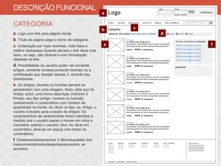 DESCRIÇÃO FUNCIONAL
                                                         a

CATEGORIA                                                    c
                                                         b
a. Logo com link para página inicial.                            d
b. Título da página pega o nome da categoria.
c. Ordenação por mais recentes, mais lidos e             e           f
melhor rankeados.Quando ativado o link deve virar
texto, ou seja, não clicável e com formatação
diferente do link.
d. Possibilidade do usuário poder ver somente
artigos, somente reviews,somente tutoriais ou a
combinação que desejar desses 3, através das
checkboxes.
e. Os artigos, reviews ou tutorias sempre se
apresentam com uma imagem, título, data que foi
criada, autor, uma breve descrição (máximo 2
linhas), seu tipo (artigo, reviews ou tutorial),
rankeamento e comentários com número de
quantidade na frente. Ao clicar no tipo, ex. Artigo, o
usuário é levado para a seção de artigos. Os
coraçõezinhos de rankeamento ficam coloridos a
medida que o usuário passa o mouse em cima e
marcados quando o usuário clica. Ao clicar em
comentário, abre-se um popup com todos os
comentários.
f. Estaáreaexibesempreos 5 últimosupdates dos
maiscomentadosdacategoriaqueousuário se
encontra.
 