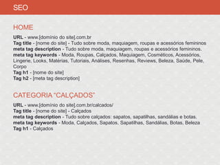 SEO

HOME
URL - www.[domínio do site].com.br
Tag title - [nome do site] - Tudo sobre moda, maquiagem, roupas e acessórios femininos
meta tag description - Tudo sobre moda, maquiagem, roupas e acessórios femininos.
meta tag keywords - Moda, Roupas, Calçados, Maquiagem, Cosméticos, Acessórios,
Lingerie, Looks, Matérias, Tutoriais, Análises, Resenhas, Reviews, Beleza, Saúde, Pele,
Corpo
Tag h1 - [nome do site]
Tag h2 - [meta tag description]


CATEGORIA “CALÇADOS”
URL - www.[domínio do site].com.br/calcados/
Tag title - [nome do site] - Calçados
meta tag description - Tudo sobre calçados: sapatos, sapatilhas, sandálias e botas.
meta tag keywords - Moda, Calçados, Sapatos, Sapatilhas, Sandálias, Botas, Beleza
Tag h1 - Calçados
 