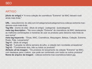 SEO

ARTIGO
[titulo do artigo] = "A nova coleção de cosméticos "Extreme" da MAC deixará você
ainda mais linda."

URL - www.[domínio do site].com.br/categoria/subcategoria/nova-colecao-extreme-mac-
deixara-voce-mais-linda
Tag title - [nome do site] - [titulo do artigo] - [categoria] - [subcategoria]
meta tag description - "Na nova coleção "Extreme" de cosméticos da MAC destacamos
as melhores combinações e maneiras de usar os produtos para deixá-la mais linda do
que nunca"
meta tag keywords - "Dicas, MAC, Cosméticos, Maquiagem, Beleza, Coleção, Extreme,
Rosto, Pele, Lançamento"
Tag h1 - [titulo do artigo]
Tag h2 - "Lançada na última semana de julho, a coleção tem novidades arrasadoras"
Tag h3 - "Combinando dois, três ou todos os produtos"
Atributo alt da imagem - "Os produtos do lançamento da coleção "Extreme" da MAC,
com destaque para o batom, que pode ser combinado com todos os outros produtos"
Nome do arquivo da imagem - colecao-extreme-mac-cosmeticos-batom.jpg
 
