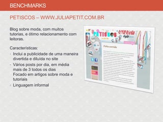 BENCHMARKS

PETISCOS – WWW.JULIAPETIT.COM.BR

Blog sobre moda, com muitos
tutorias, e ótimo relacionamento com
leitoras.

Características:
• Inclui a publicidade de uma maneira
  divertida e diluída no site
• Vários posts por dia, em média
  mais de 3 todos os dias
  Focado em artigos sobre moda e
  tutoriais
• Linguagem informal
 