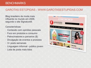 BENCHMARKS

GAROTAS ESTÚPIDAS - WWW.GAROTASESTUPIDAS.COM

Blog brasileiro de moda mais
influente no mundo em 2009,
segundo o site Signature9.

Características:
• Conteúdo com opiniões pessoais
• Foco em produtos e consumo
• Patrocinadores e parceiros ($)
• Divulgação de eventos e produtos
• 3+ posts semanais
• Linguagem informal - público jovem
• Lista de posts mais lidos
 