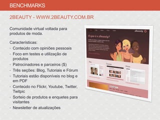 BENCHMARKS

2BEAUTY - WWW.2BEAUTY.COM.BR

Comunidade virtual voltada para
produtos de moda.

Características:
• Conteúdo com opiniões pessoais
• Foco em testes e utilização de
  produtos
• Patrocinadores e parceiros ($)
• Três seções: Blog, Tutoriais e Fórum
• Tutoriais estão disponíveis no blog e
  em PDF
• Conteúdo no Flickr, Youtube, Twitter,
  Twitpic
• Sorteio de produtos e enquetes para
  visitantes
• Newsletter de atualizações
 