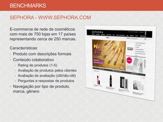 BENCHMARKS

SEPHORA - WWW.SEPHORA.COM

E-commerce de rede de cosméticos
com mais de 750 lojas em 17 países
representando cerca de 250 marcas.

Características:
• Produto com descrições formais
• Conteúdo colaborativo
  • Rating de produtos (1-5)
  • Avaliação de produtos pelos clientes
  • Avaliação da avaliação (útil/não-útil)
  • Perguntas e respostas de produtos
• Navegação por tipo de produto,
 marca, gênero
 