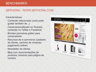 BENCHMARKS

SEPHORA - WWW.SEPHORA.COM

Características:
• Conteúdo relacionado (você pode
  gostar também de...)
• Canal personalizado no Youtube,
  conteúdo no Twitter e Facebook
• Brindes (amostras grátis) para
  compradores
• Recursos de e-commerce (cadastro
  de cliente, carrinho de compras,
  pagamento online)
• Newsletter de ofertas
• Blog com recomendações de
  produtos, linkando para página de
  compra
 