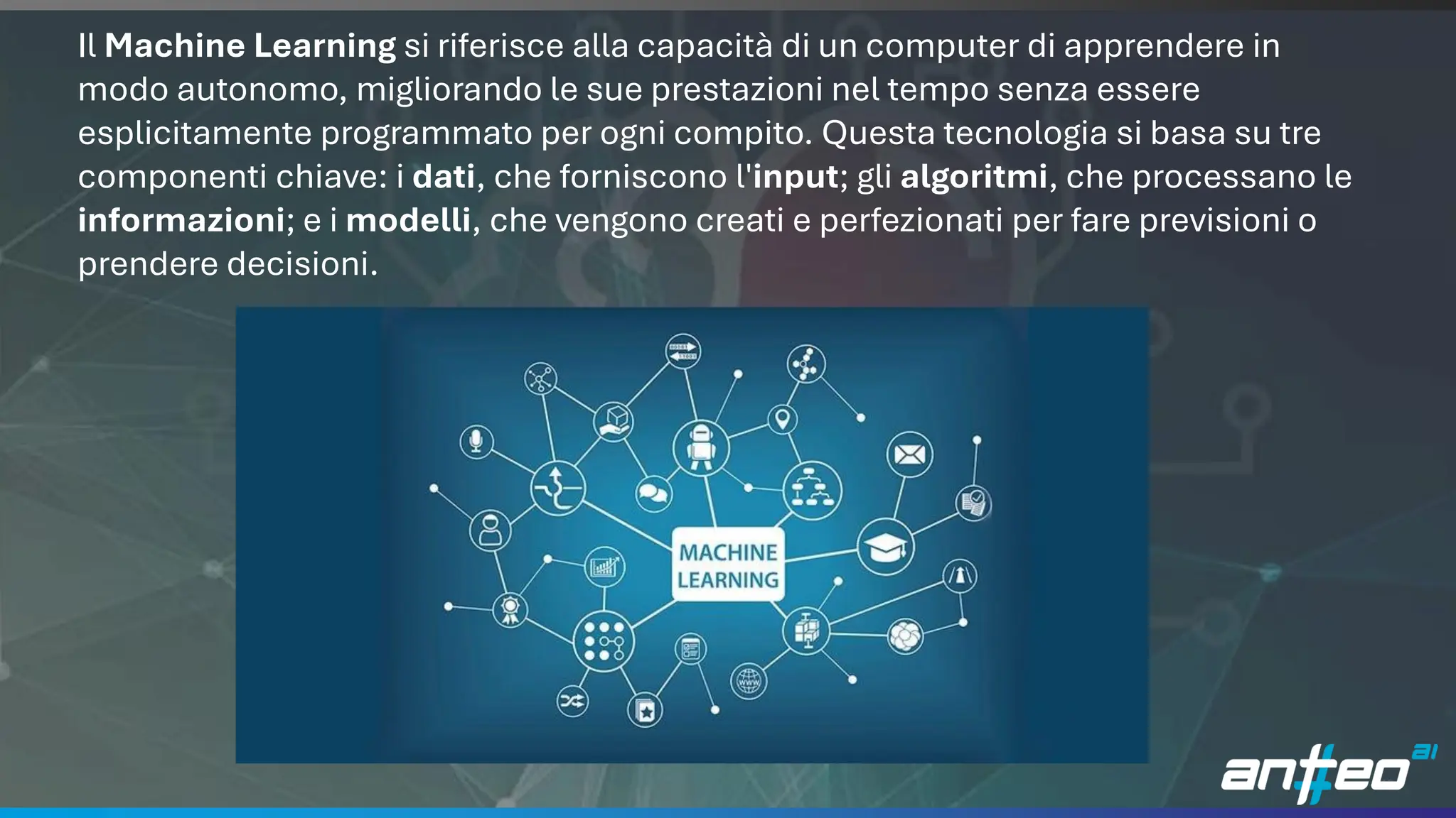 10
Il Machine Learning si riferisce alla capacità di un computer di apprendere in
modo autonomo, migliorando le sue prestazioni nel tempo senza essere
esplicitamente programmato per ogni compito. Questa tecnologia si basa su tre
componenti chiave: i dati, che forniscono l'input; gli algoritmi, che processano le
informazioni; e i modelli, che vengono creati e perfezionati per fare previsioni o
prendere decisioni.
 