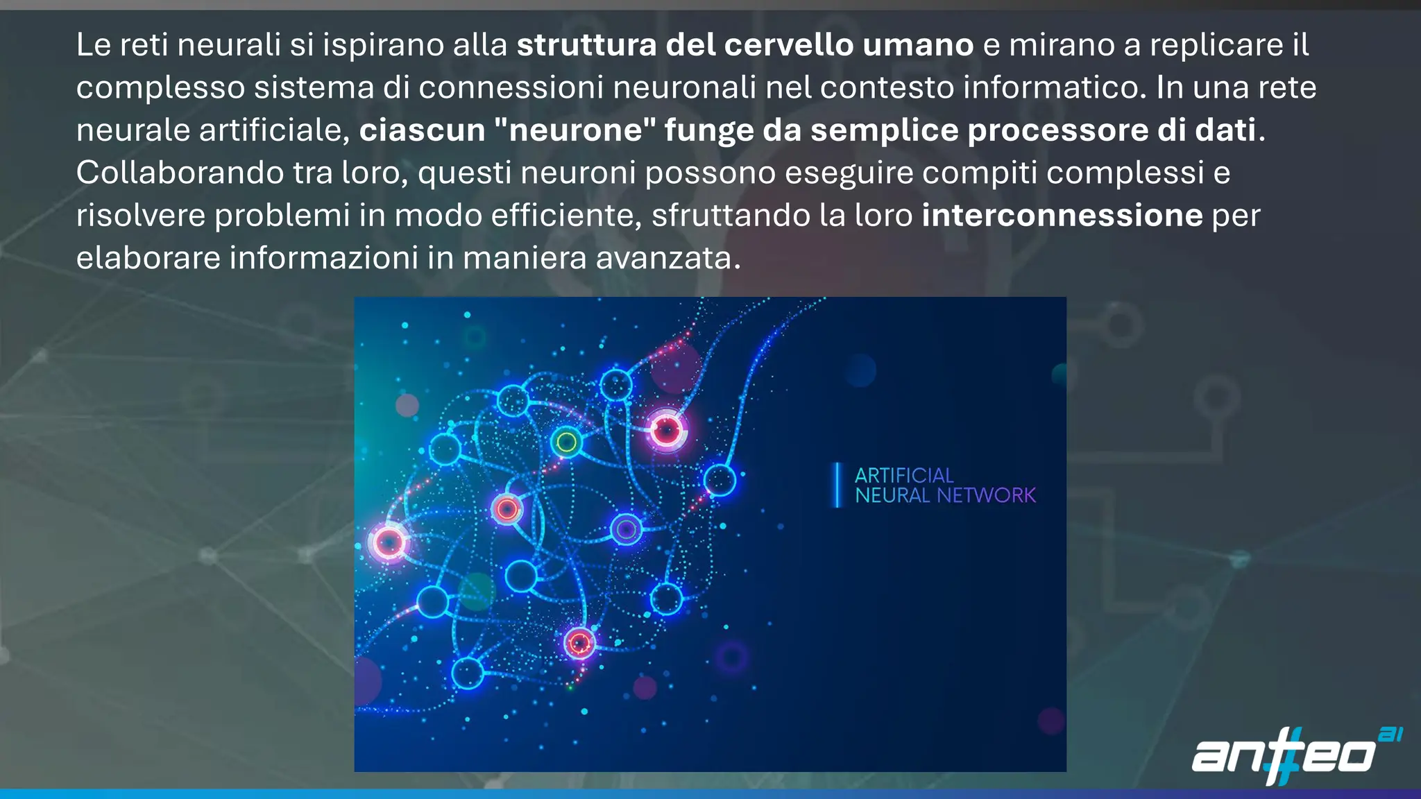 11
Le reti neurali si ispirano alla struttura del cervello umano e mirano a replicare il
complesso sistema di connessioni neuronali nel contesto informatico. In una rete
neurale artificiale, ciascun "neurone" funge da semplice processore di dati.
Collaborando tra loro, questi neuroni possono eseguire compiti complessi e
risolvere problemi in modo efficiente, sfruttando la loro interconnessione per
elaborare informazioni in maniera avanzata.
 