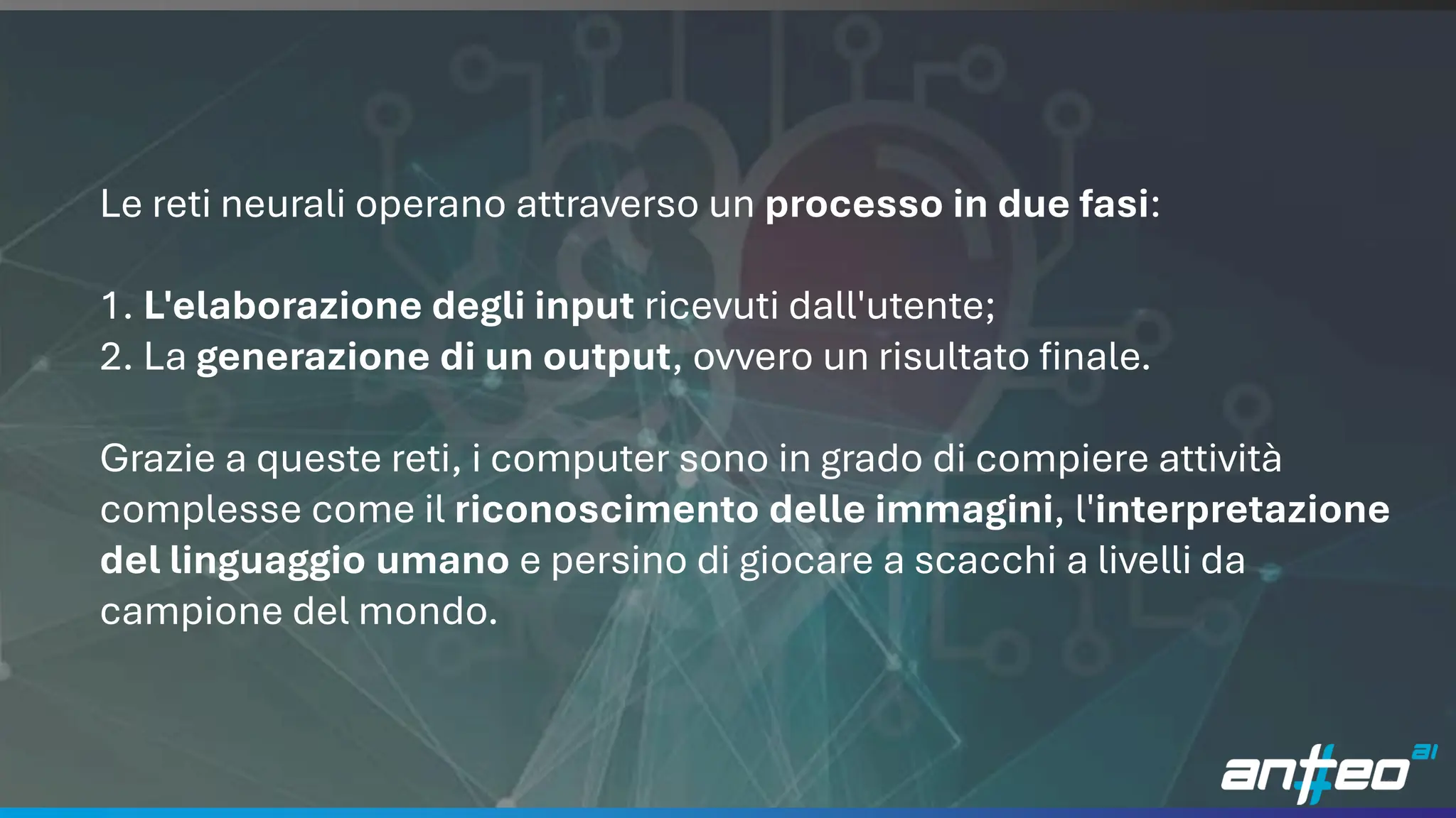 12
Le reti neurali operano attraverso un processo in due fasi:
1. L'elaborazione degli input ricevuti dall'utente;
2. La generazione di un output, ovvero un risultato finale.
Grazie a queste reti, i computer sono in grado di compiere attività
complesse come il riconoscimento delle immagini, l'interpretazione
del linguaggio umano e persino di giocare a scacchi a livelli da
campione del mondo.
 