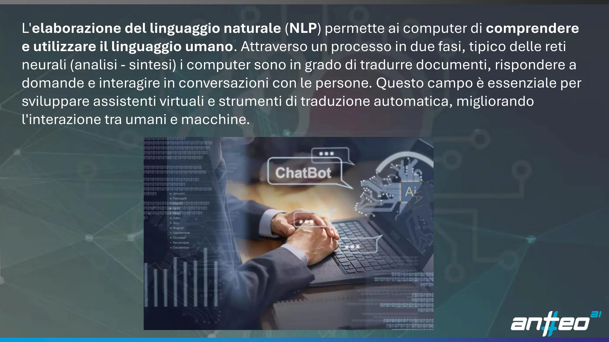 14
L'elaborazione del linguaggio naturale (NLP) permette ai computer di comprendere
e utilizzare il linguaggio umano. Attraverso un processo in due fasi, tipico delle reti
neurali (analisi - sintesi) i computer sono in grado di tradurre documenti, rispondere a
domande e interagire in conversazioni con le persone. Questo campo è essenziale per
sviluppare assistenti virtuali e strumenti di traduzione automatica, migliorando
l'interazione tra umani e macchine.
 