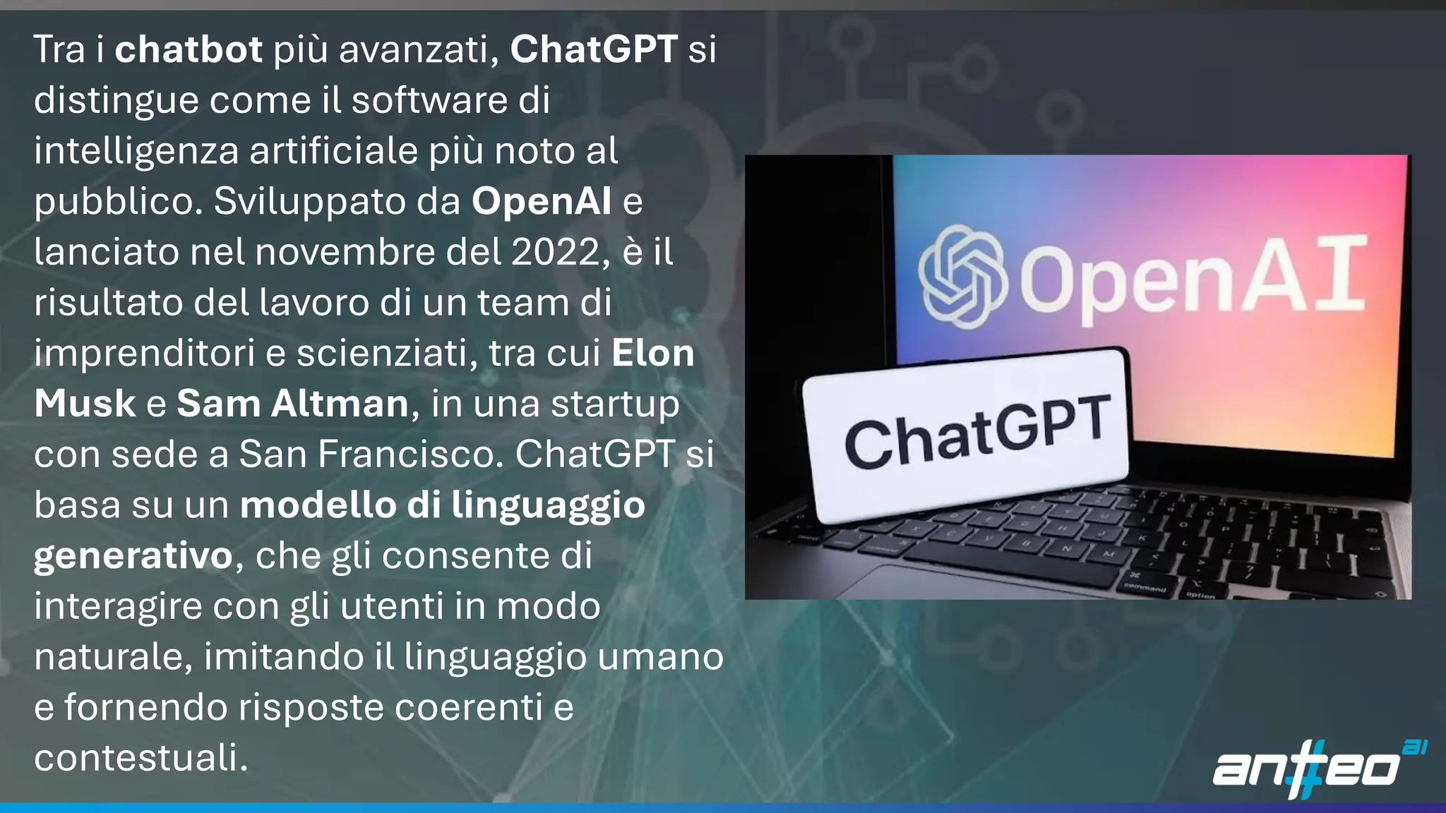 16
Tra i chatbot più avanzati, ChatGPT si
distingue come il software di
intelligenza artificiale più noto al
pubblico. Sviluppato da OpenAI e
lanciato nel novembre del 2022, è il
risultato del lavoro di un team di
imprenditori e scienziati, tra cui Elon
Musk e Sam Altman, in una startup
con sede a San Francisco. ChatGPT si
basa su un modello di linguaggio
generativo, che gli consente di
interagire con gli utenti in modo
naturale, imitando il linguaggio umano
e fornendo risposte coerenti e
contestuali.
 