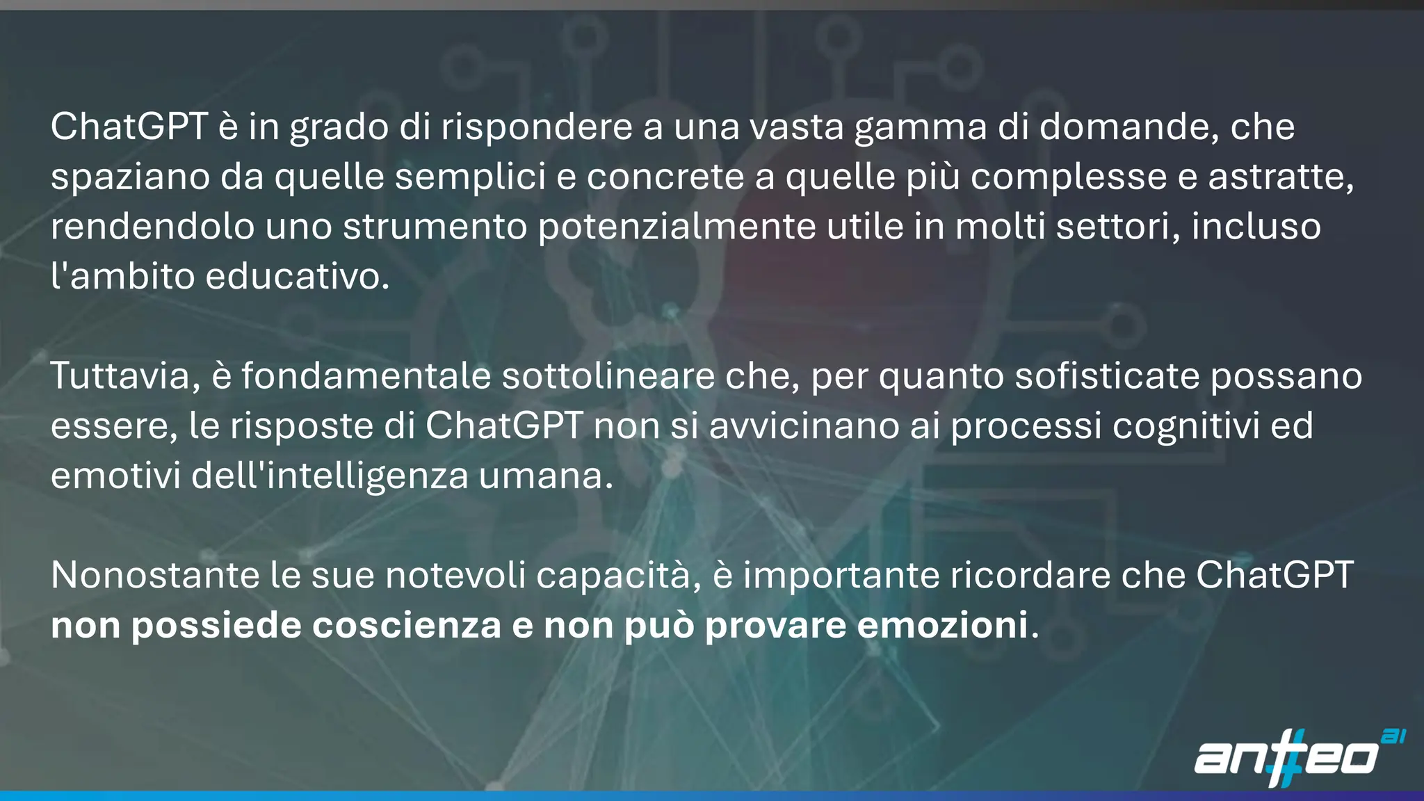 19
ChatGPT è in grado di rispondere a una vasta gamma di domande, che
spaziano da quelle semplici e concrete a quelle più complesse e astratte,
rendendolo uno strumento potenzialmente utile in molti settori, incluso
l'ambito educativo.
Tuttavia, è fondamentale sottolineare che, per quanto sofisticate possano
essere, le risposte di ChatGPT non si avvicinano ai processi cognitivi ed
emotivi dell'intelligenza umana.
Nonostante le sue notevoli capacità, è importante ricordare che ChatGPT
non possiede coscienza e non può provare emozioni.
 
