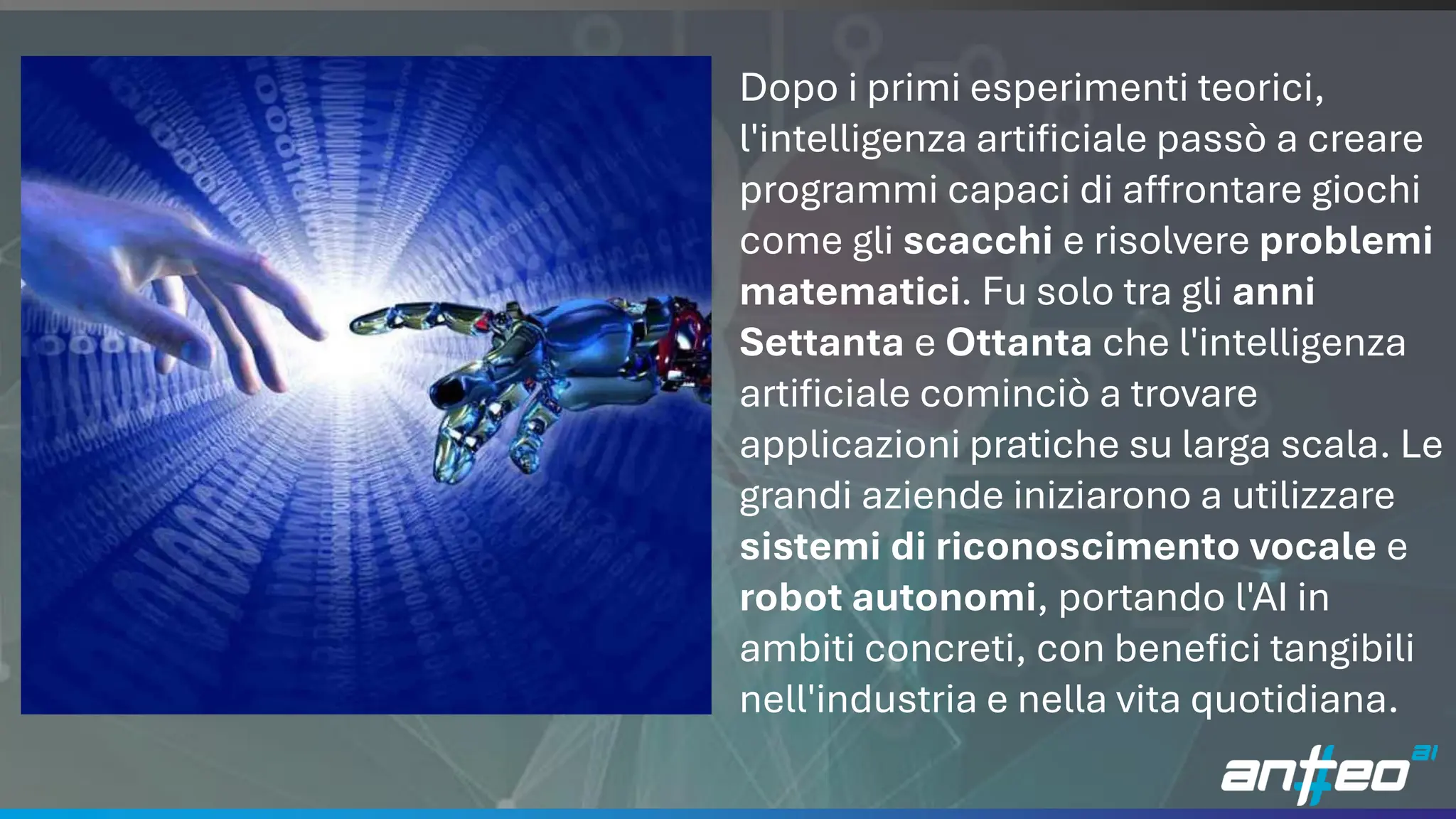 6
Dopo i primi esperimenti teorici,
l'intelligenza artificiale passò a creare
programmi capaci di affrontare giochi
come gli scacchi e risolvere problemi
matematici. Fu solo tra gli anni
Settanta e Ottanta che l'intelligenza
artificiale cominciò a trovare
applicazioni pratiche su larga scala. Le
grandi aziende iniziarono a utilizzare
sistemi di riconoscimento vocale e
robot autonomi, portando l'AI in
ambiti concreti, con benefici tangibili
nell'industria e nella vita quotidiana.
 