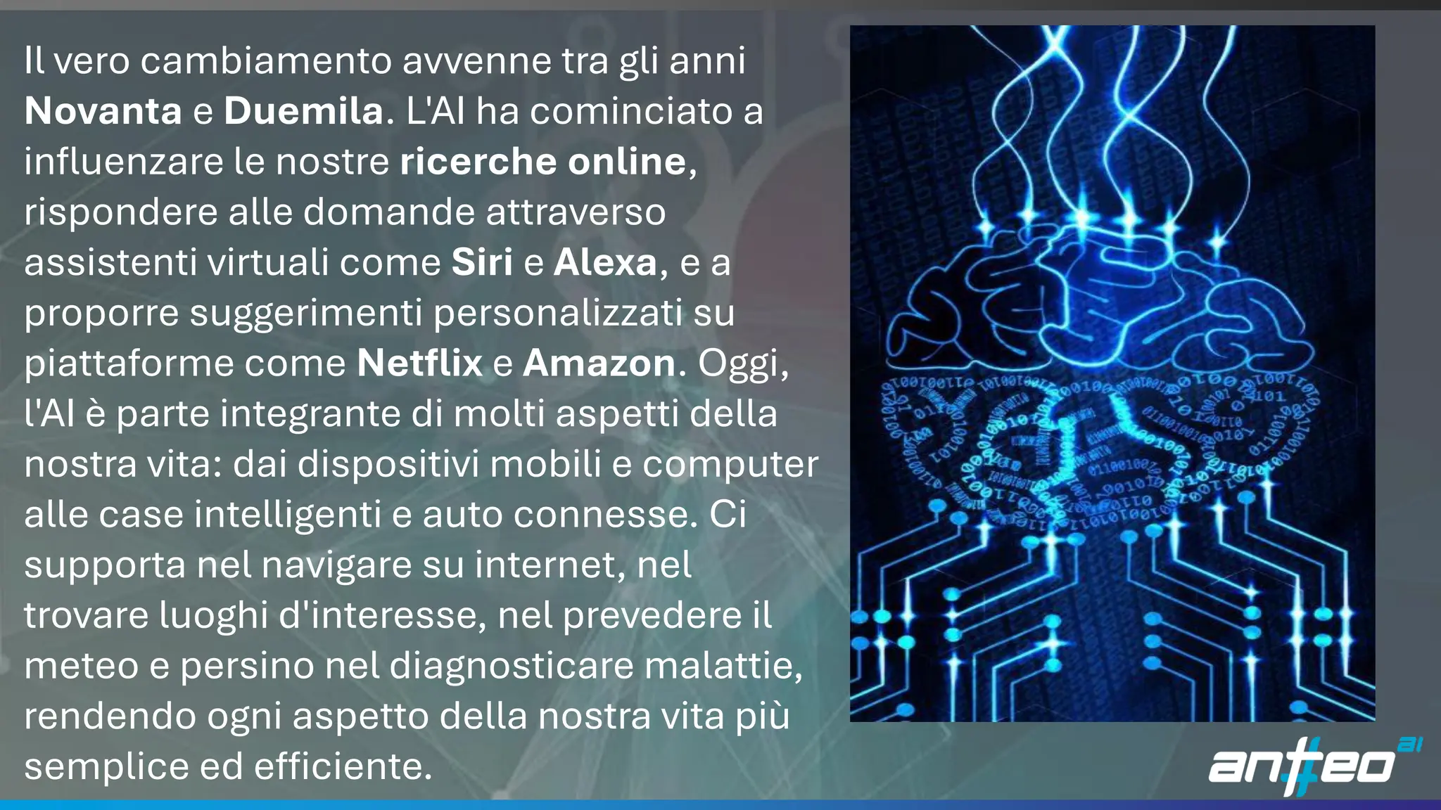 7
Il vero cambiamento avvenne tra gli anni
Novanta e Duemila. L'AI ha cominciato a
influenzare le nostre ricerche online,
rispondere alle domande attraverso
assistenti virtuali come Siri e Alexa, e a
proporre suggerimenti personalizzati su
piattaforme come Netflix e Amazon. Oggi,
l'AI è parte integrante di molti aspetti della
nostra vita: dai dispositivi mobili e computer
alle case intelligenti e auto connesse. Ci
supporta nel navigare su internet, nel
trovare luoghi d'interesse, nel prevedere il
meteo e persino nel diagnosticare malattie,
rendendo ogni aspetto della nostra vita più
semplice ed efficiente.
 